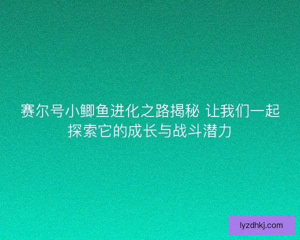 赛尔号小鲫鱼进化之路揭秘 让我们一起探索它的成长与战斗潜力