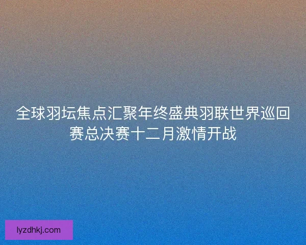 全球羽坛焦点汇聚年终盛典羽联世界巡回赛总决赛十二月激情开战