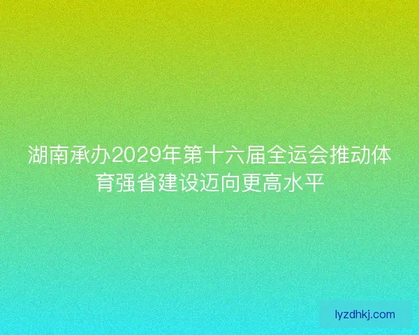 湖南承办2029年第十六届全运会推动体育强省建设迈向更高水平