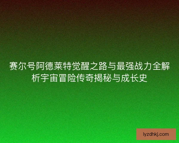 赛尔号阿德莱特觉醒之路与最强战力全解析宇宙冒险传奇揭秘与成长史