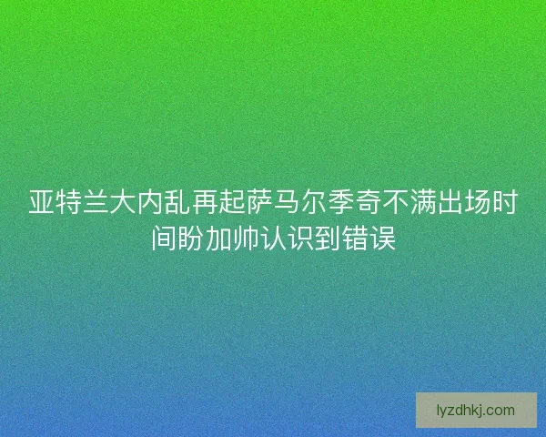 亚特兰大内乱再起萨马尔季奇不满出场时间盼加帅认识到错误