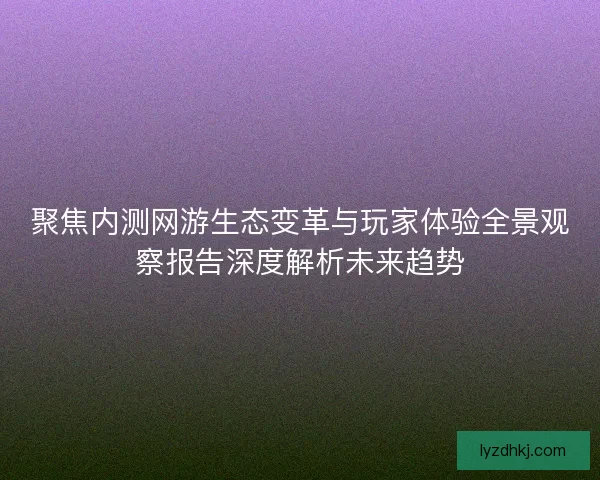 聚焦内测网游生态变革与玩家体验全景观察报告深度解析未来趋势