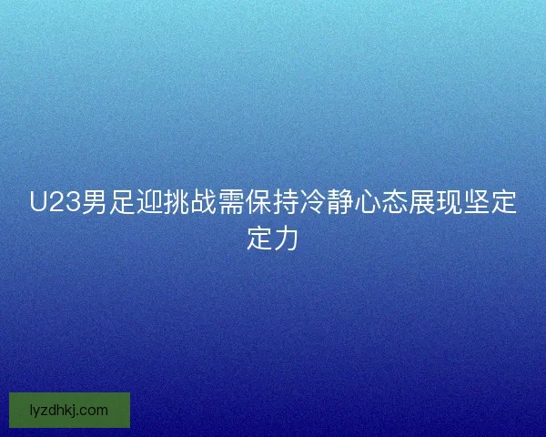 U23男足迎挑战需保持冷静心态展现坚定定力