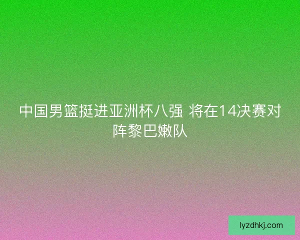 中国男篮挺进亚洲杯八强 将在14决赛对阵黎巴嫩队