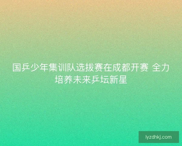 国乒少年集训队选拔赛在成都开赛 全力培养未来乒坛新星