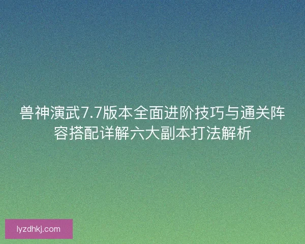 兽神演武7.7版本全面进阶技巧与通关阵容搭配详解六大副本打法解析