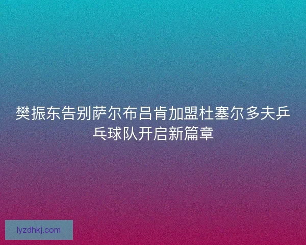 樊振东告别萨尔布吕肯加盟杜塞尔多夫乒乓球队开启新篇章